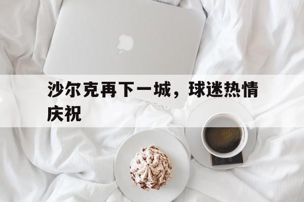 沙尔克再下一城，球迷热情庆祝的简单介绍